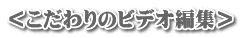 ＜こだわりのビデオ編集＞