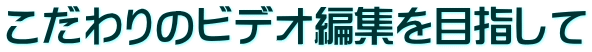 こだわりのビデオ編集を目指して 