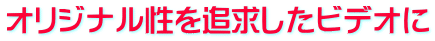 オリジナル性を追求したビデオに 